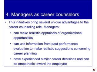 12visit: www.exploreHR.org
4. Managers as career counselors
• This initiatives bring several unique advantages to the
career counseling role. Managers:
• can make realistic appraisals of organizational
opportunities
• can use information from past performance
evaluation to make realistic suggestions concerning
career planning
• have experienced similar career decisions and can
be empathetic toward the employee
 