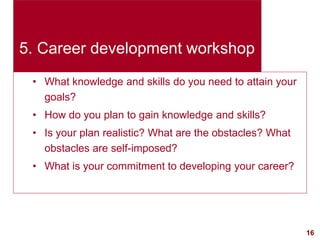 16visit: www.exploreHR.org
5. Career development workshop
• What knowledge and skills do you need to attain your
goals?
• How do you plan to gain knowledge and skills?
• Is your plan realistic? What are the obstacles? What
obstacles are self-imposed?
• What is your commitment to developing your career?
 