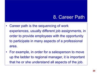 20visit: www.exploreHR.org
8. Career Path
• Career path is the sequencing of work
experiences, usually different job assignments, in
order to provide employees with the opportunity
to participate in many aspects of a professional
area.
• For example, in order for a salesperson to move
up the ladder to regional manager, it is important
that he or she understand all aspects of the job.
 
