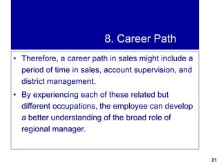 21visit: www.exploreHR.org
8. Career Path
• Therefore, a career path in sales might include a
period of time in sales, account supervision, and
district management.
• By experiencing each of these related but
different occupations, the employee can develop
a better understanding of the broad role of
regional manager.
 
