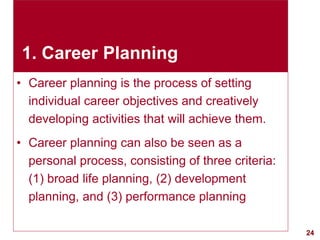 24visit: www.exploreHR.org
1. Career Planning
• Career planning is the process of setting
individual career objectives and creatively
developing activities that will achieve them.
• Career planning can also be seen as a
personal process, consisting of three criteria:
(1) broad life planning, (2) development
planning, and (3) performance planning
 
