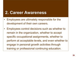 26visit: www.exploreHR.org
2. Career Awareness
• Employees are ultimately responsible for the
development of their own careers.
• Employees control decisions such as whether to
remain in the organization, whether to accept
specific occupational assignments, whether to
perform at acceptable levels, and even whether to
engage in personal growth activities through
training or professional continuing education.
 