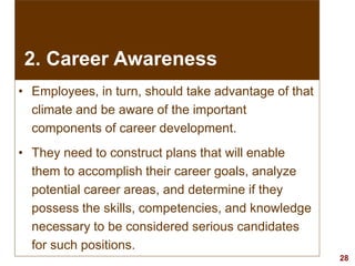 28visit: www.exploreHR.org
• Employees, in turn, should take advantage of that
climate and be aware of the important
components of career development.
• They need to construct plans that will enable
them to accomplish their career goals, analyze
potential career areas, and determine if they
possess the skills, competencies, and knowledge
necessary to be considered serious candidates
for such positions.
2. Career Awareness
 