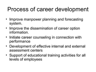 Process of career development
• Improve manpower planning and forecasting
system.
• Improve the dissemination of career option
information.
• Initiate career counseling in connection with
performance
• Development of effective internal and external
assessment centers
• Support of educational training activities for all
levels of employees
 