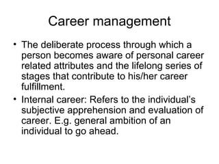 Career management
• The deliberate process through which a
person becomes aware of personal career
related attributes and the lifelong series of
stages that contribute to his/her career
fulfillment.
• Internal career: Refers to the individual’s
subjective apprehension and evaluation of
career. E.g. general ambition of an
individual to go ahead.
 