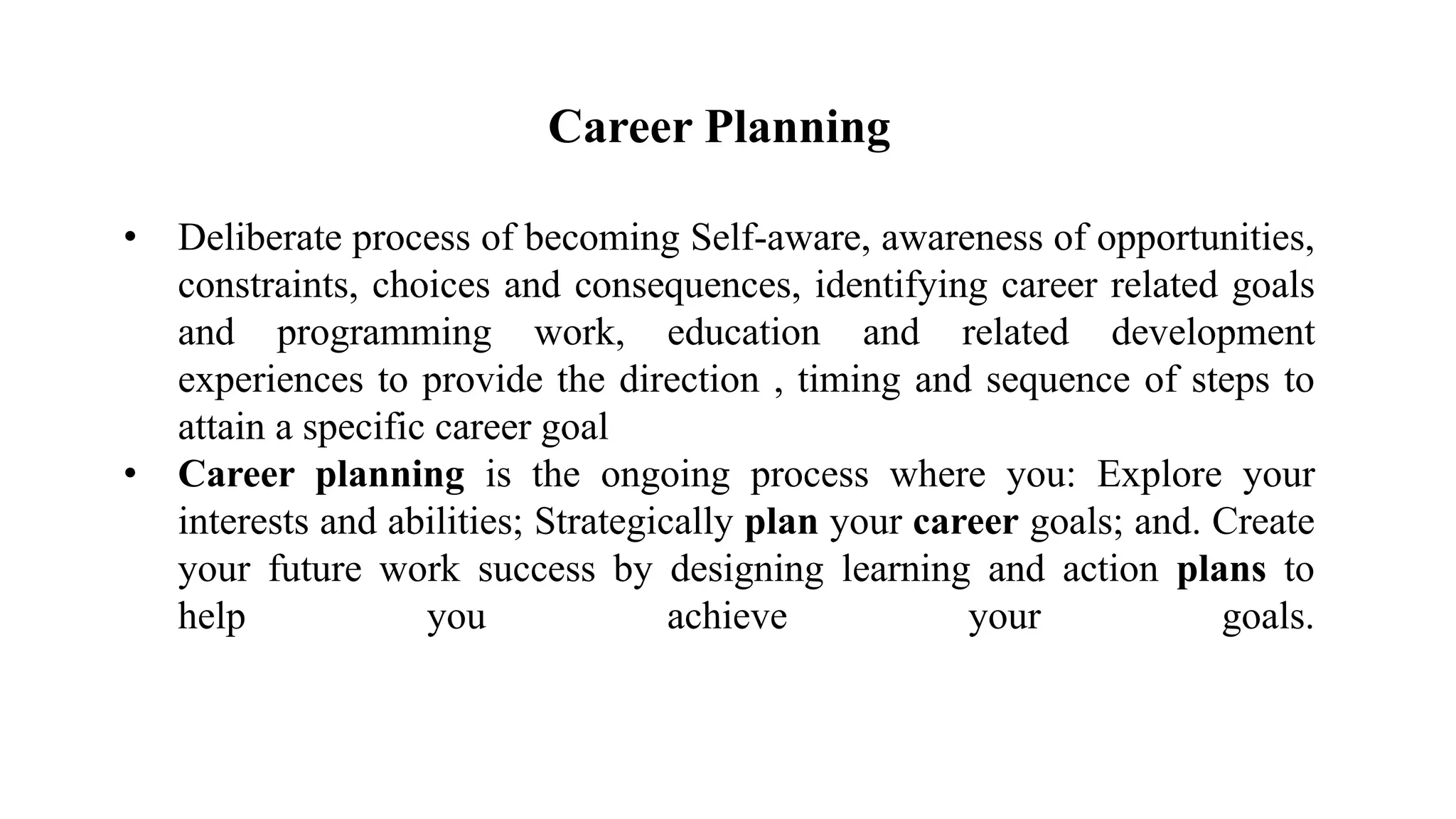 Career Planning
• Deliberate process of becoming Self-aware, awareness of opportunities,
constraints, choices and consequences, identifying career related goals
and programming work, education and related development
experiences to provide the direction , timing and sequence of steps to
attain a specific career goal
• Career planning is the ongoing process where you: Explore your
interests and abilities; Strategically plan your career goals; and. Create
your future work success by designing learning and action plans to
help you achieve your goals.
 