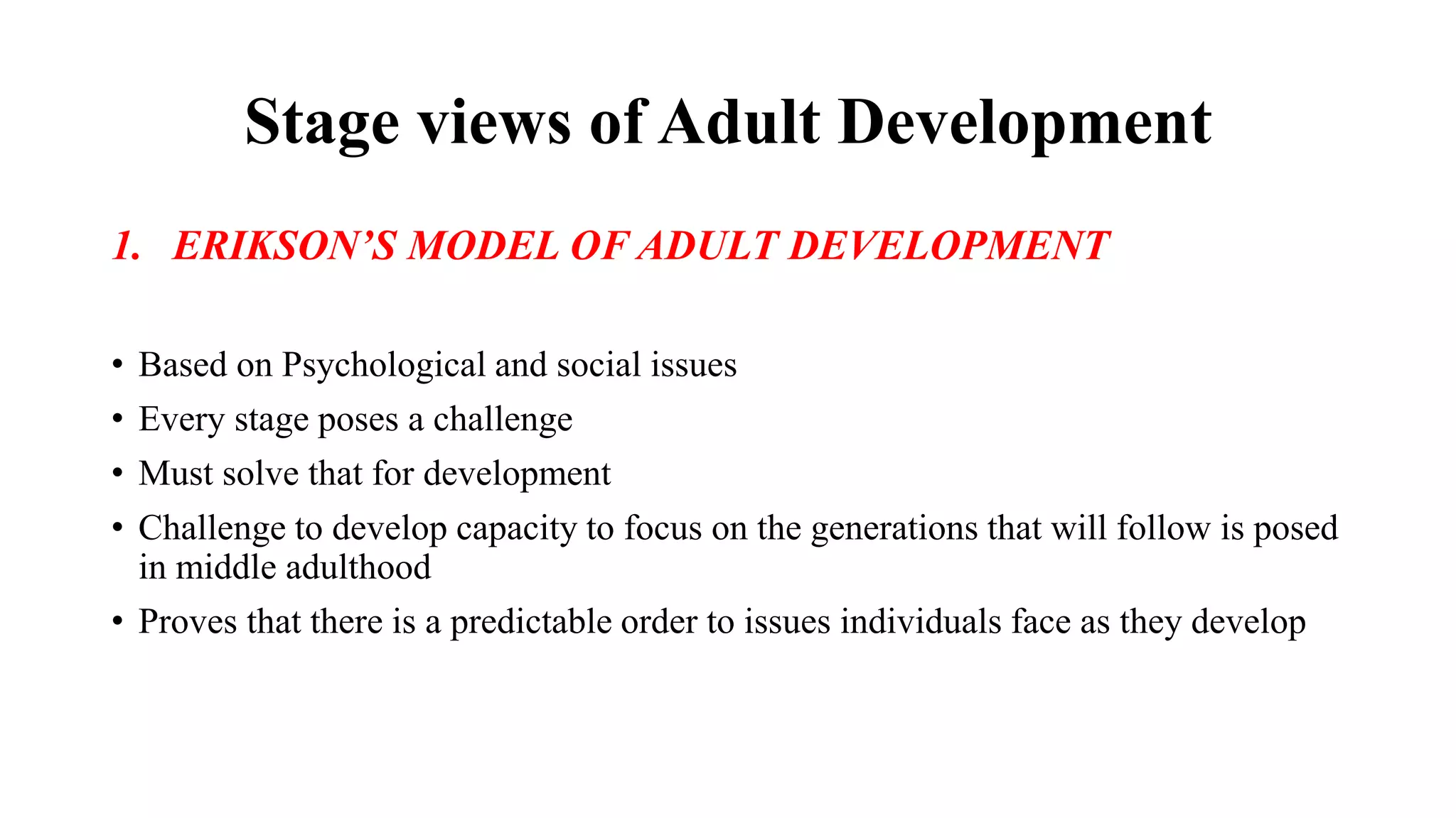 Stage views of Adult Development
1. ERIKSON’S MODEL OF ADULT DEVELOPMENT
• Based on Psychological and social issues
• Every stage poses a challenge
• Must solve that for development
• Challenge to develop capacity to focus on the generations that will follow is posed
in middle adulthood
• Proves that there is a predictable order to issues individuals face as they develop
 