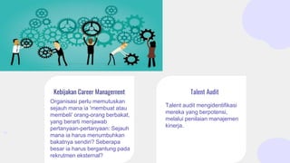 Organisasi perlu memutuskan
sejauh mana ia 'membuat atau
membeli' orang-orang berbakat,
yang berarti menjawab
pertanyaan-pertanyaan: Sejauh
mana ia harus menumbuhkan
bakatnya sendiri? Seberapa
besar ia harus bergantung pada
rekrutmen eksternal?
Talent audit mengidentifikasi
mereka yang berpotensi,
melalui penilaian manajemen
kinerja.
Kebijakan Career Management Talent Audit
 