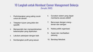 10 Langkah untuk Membuat Career Management Bekerja
(Forsyth, 2002)
1. Pertimbangkan yang paling cocok
untuk diri sendiri
2. Tetapkan tujuan yang jelas dan
spesifik
3. Memperoleh dan mempertahankan
keterampilan yang diperlukan
4. Lakukan pekerjaan dengan baik
5. Kembangkan profil yang sesuai
6. Gunakan sistem yang dapat
membantu secara efektif
7. Berurusan dengan orang -
teman dan saingan
8. Kelola politik organisasi
9. Awasi dan manfaatkan
peluang
10. Bersikap fleksibel.
 