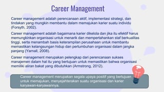 Career Management
Career management adalah perencanaan aktif, implementasi strategi, dan
tindakan yang mungkin membantu dalam memajukan karier suatu individu
(Forsyth, 2002).
Career management merupakan pelengkap dari perencanaan sukses
manajemen dalam hal itu yang bertujuan untuk memastikan bahwa organisasi
memiliki aliran bakat yang dibutuhkan (Armstrong, 2012).
Career management adalah bagaimana karier dikelola dan jika itu efektif harus
memungkinkan organisasi untuk menarik dan mempertahankan staf berkualitas
tinggi, serta menambah basis keterampilan perusahaan untuk membantu
memastikan kelangsungan hidup dan pertumbuhan organisasi dalam jangka
panjang (Yarnall, 2008).
Career management merupakan segala upaya positif yang bertujuan
untuk memajukan, menyejahterakan suatu organisasi dan karier
karyawan-karyawannya.
 