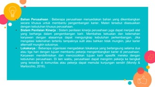 • Bahan Perusahaan : Beberapa perusahaan menyediakan bahan yang dikembangkan
secara khusus untuk membantu pengembangan karier. Materi tersebut disesuaikan
dengan kebutuhan khusus perusahaan.
• Sistem Penilaian Kinerja : Sistem penilaian kinerja perusahaan juga dapat menjadi alat
yang berharga dalam pengembangan karir. Membahas kekuatan dan kelemahan
karyawan dengan atasannya dapat mengungkap kebutuhan perkembangan. Jika
mengatasi kelemahan tertentu tampaknya sulit atau bahkan tidak mungkin, jalur karier
alternatif mungkin solusinya.
• Lokakarya : Beberapa organisasi mengadakan lokakarya yang berlangsung selama dua
atau tiga hari dengan tujuan membantu pekerja mengembangkan karier di perusahaan.
Karyawan mendefinisikan dan mencocokkan tujuan karir spesifik mereka dengan
kebutuhan perusahaan. Di lain waktu, perusahaan dapat mengirim pekerja ke bengkel
yang tersedia di komunitas atau pekerja dapat memulai kunjungan sendiri (Mondy &
Martocchio, 2016).
 