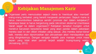 Kebijakan Manajemen Karir
Organisasi perlu memutuskan sejauh mana ia 'membuat atau membeli'
orang-orang berbakat, yang berarti menjawab pertanyaan: Sejauh mana ia
harus menumbuhkan bakatnya sendiri (promosi dari dalam kebijakan)?
Seberapa besar ia harus bergantung pada rekrutmen eksternal (membawa
'darah segar' ke dalam organisasi)? Kebijakan tersebut mungkin untuk
merekrut karyawan berpotensi besar yang akan pandai dalam pekerjaan
mereka saat ini dan diberi imbalan yang sesuai. Jika mereka benar-benar
baik, mereka akan dipromosikan dan perusahaan akan mendapatkan apa
yang diinginkannya. Dengan sengaja melatih para manajer untuk masa
depan yang tidak akan pernah terjadi adalah buang-buang waktu.
(Armstrong, 2012)
 