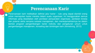 Perencanaan Karir
Perencanaan karir melibatkan definisi jalur karier - rute yang dapat diambil orang
untuk memajukan karier mereka dalam suatu organisasi. Ini menggunakan semua
informasi yang disediakan oleh penilaian persyaratan organisasi, penilaian kinerja
dan potensi serta rencana suksesi manajemen, dan menerjemahkannya ke dalam
bentuk program pengembangan karier individu dan pengaturan umum untuk
pengembangan manajemen, konseling dan bimbingan karir (Armstrong, 2012)
 