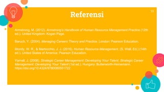 Referensi
15
Armstrong, M. (2012). Armstrong’s Handbook of Human Resource Management Practice (12th
ed.). United Kingdom: Kogan Page.
Baruch, Y. (2004). Managing Careers Theory and Practice. London: Pearson Education.
Mondy, W. R., & Martocchio, J. J. (2016). Human Resource Management. (S. Wall, Ed.) (14th
ed.). United States of America: Pearson Education.
Yarnall, J. (2008). Strategic Career Management: Developing Your Talent. Strategic Career
Management: Developing Your Talent (1st ed.). Hungary: Butterworth-Heinemann.
https://doi.org/10.4324/9780080551722
 