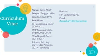 Curriculum
Vitae
Nama : Zaina Alkaff
Tempat, Tanggal Lahir :
Jakarta, 18 Juli 1999
Pendidikan :
Sd Pengadilan 2 Bogor
(2005-2011)
SMP Taruna Andigha
Bogor (2011-2014)
SMA Negeri 8 Bogor
(2014-2017)
Fakultas Psikologi
Universitas Pancasila
(2019 – sekarang)
Kontak :
HP : 082298952767
Email :
Zainaalkaff1807@gmail.com
2
 
