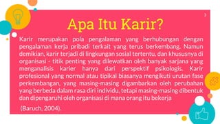 Apa Itu Karir?
Karir merupakan pola pengalaman yang berhubungan dengan
pengalaman kerja pribadi terkait yang terus berkembang. Namun
demikian, karir terjadi di lingkungan sosial tertentu, dan khususnya di
organisasi - titik penting yang dilewatkan oleh banyak sarjana yang
menganalisis karier hanya dari perspektif psikologis. Karir
profesional yang normal atau tipikal biasanya mengikuti urutan fase
perkembangan, yang masing-masing digambarkan oleh perubahan
yang berbeda dalam rasa diri individu, tetapi masing-masing dibentuk
dan dipengaruhi oleh organisasi di mana orang itu bekerja
(Baruch, 2004).
3
 