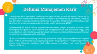 Definisi Manajemen Karir
- Manajemen karir merupakan pelengkap dari perencanaan suksesi manajemen dalam hal itu
bertujuan untuk memastikan bahwa organisasi memiliki aliran bakat yang dibutuhkan, Tetapi ini
juga berkaitan dengan penyediaan peluang bagi orang untuk mengembangkan kemampuan dan
karier mereka untuk memuaskan aspirasi mereka sendiri (Armstrong, 2012).
- Manajemen Karir adalah tentang bagaimana karier dikelola, dan jika itu efektif, organisasi harus
memungkinkan organisasi untuk menarik dan mempertahankan staf berkualitas tinggi, serta
menambah basis keterampilan perusahaan untuk membantu memastikan kelangsungan hidup dan
pertumbuhan jangka panjang (Yarnall, 2008)
- Karir adalah kursus umum yang seseorang pilih untuk dikejar sepanjang kehidupan kerjanya.
Secara historis, karier adalah urutan posisi yang terkait dengan pekerjaan yang ditempati individu
selama masa hidupnya, meskipun tidak selalu dengan perusahaan yang sama (Mondy &
Martocchio, 2016).
4
 