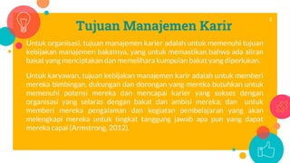 Tujuan Manajemen Karir
Untuk organisasi, tujuan manajemen karier adalah untuk memenuhi tujuan
kebijakan manajemen bakatnya, yang untuk memastikan bahwa ada aliran
bakat yang menciptakan dan memelihara kumpulan bakat yang diperlukan.
Untuk karyawan, tujuan kebijakan manajemen karir adalah untuk memberi
mereka bimbingan, dukungan dan dorongan yang mereka butuhkan untuk
memenuhi potensi mereka dan mencapai karier yang sukses dengan
organisasi yang selaras dengan bakat dan ambisi mereka; dan untuk
memberi mereka pengalaman dan kegiatan pembelajaran yang akan
melengkapi mereka untuk tingkat tanggung jawab apa pun yang dapat
mereka capai (Armstrong, 2012).
5
 
