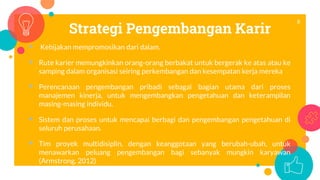 Strategi Pengembangan Karir
 Kebijakan mempromosikan dari dalam.
 Rute karier memungkinkan orang-orang berbakat untuk bergerak ke atas atau ke
samping dalam organisasi seiring perkembangan dan kesempatan kerja mereka
 Perencanaan pengembangan pribadi sebagai bagian utama dari proses
manajemen kinerja, untuk mengembangkan pengetahuan dan keterampilan
masing-masing individu.
 Sistem dan proses untuk mencapai berbagi dan pengembangan pengetahuan di
seluruh perusahaan.
 Tim proyek multidisiplin, dengan keanggotaan yang berubah-ubah, untuk
menawarkan peluang pengembangan bagi sebanyak mungkin karyawan
(Armstrong, 2012)
8
 
