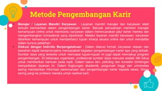 Metode Pengembangan Karir
• Manajer / Layanan Mandiri Karyawan : Layanan mandiri manajer dan karyawan telah
terbukti bermanfaat dalam pengembangan karier. Banyak perusahaan memberi manajer
kemampuan online untuk membantu karyawan dalam merencanakan jalur karier mereka dan
mengembangkan kompetensi yang diperlukan. Melalui layanan mandiri karyawan, karyawan
diberikan kemampuan untuk memperbarui tujuan kinerja secara online dan untuk mendaftar
dalam kursus pelatihan.
• Diskusi dengan Individu Berpengetahuan : Dalam diskusi formal, karyawan atasan dan
bawahan dapat bersama-sama menyepakati kegiatan pengembangan karier apa yang terbaik.
Sumber daya yang tersedia untuk mencapai tujuan-tujuan ini juga dapat mencakup program
pengembangan. Di beberapa organisasi, profesional sumber daya manusia adalah titik fokus
untuk memberikan bantuan pada topik. Dalam kasus lain, psikolog dan konselor bimbingan
menyediakan layanan ini. Dalam lingkungan akademik, perguruan tinggi dan universitas
sering memberikan informasi perencanaan dan pengembangan karier kepada siswa. Siswa
sering pergi ke profesor mereka untuk nasihat karir.
 