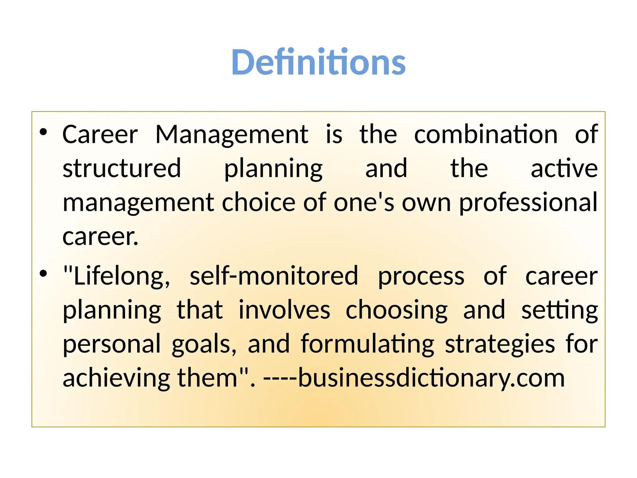 Definitions
• Career Management is the combination of
structured planning and the active
management choice of one's own professional
career.
• "Lifelong, self-monitored process of career
planning that involves choosing and setting
personal goals, and formulating strategies for
achieving them". ----businessdictionary.com
 