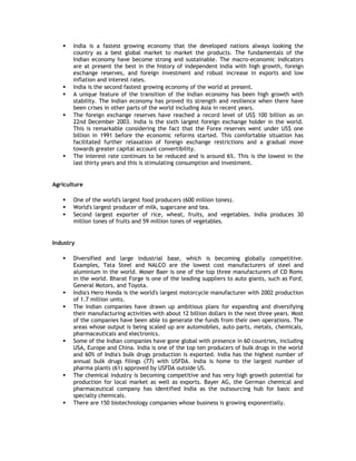 








India is a fastest growing economy that the developed nations always looking the
country as a best global market to market the products. The fundamentals of the
Indian economy have become strong and sustainable. The macro-economic indicators
are at present the best in the history of independent India with high growth, foreign
exchange reserves, and foreign investment and robust increase in exports and low
inflation and interest rates.
India is the second fastest growing economy of the world at present.
A unique feature of the transition of the Indian economy has been high growth with
stability. The Indian economy has proved its strength and resilience when there have
been crises in other parts of the world including Asia in recent years.
The foreign exchange reserves have reached a record level of US$ 100 billion as on
22nd December 2003. India is the sixth largest foreign exchange holder in the world.
This is remarkable considering the fact that the Forex reserves went under US$ one
billion in 1991 before the economic reforms started. This comfortable situation has
facilitated further relaxation of foreign exchange restrictions and a gradual move
towards greater capital account convertibility.
The interest rate continues to be reduced and is around 6%. This is the lowest in the
last thirty years and this is stimulating consumption and investment.

Agriculture




One of the world's largest food producers (600 million tones).
World's largest producer of milk, sugarcane and tea.
Second largest exporter of rice, wheat, fruits, and vegetables. India produces 30
million tones of fruits and 59 million tones of vegetables.

Industry











Diversified and large industrial base, which is becoming globally competitive.
Examples, Tata Steel and NALCO are the lowest cost manufacturers of steel and
aluminium in the world. Moser Baer is one of the top three manufacturers of CD Roms
in the world. Bharat Forge is one of the leading suppliers to auto giants, such as Ford,
General Motors, and Toyota.
India's Hero Honda is the world's largest motorcycle manufacturer with 2002 production
of 1.7 million units.
The Indian companies have drawn up ambitious plans for expanding and diversifying
their manufacturing activities with about 12 billion dollars in the next three years. Most
of the companies have been able to generate the funds from their own operations. The
areas whose output is being scaled up are automobiles, auto parts, metals, chemicals,
pharmaceuticals and electronics.
Some of the Indian companies have gone global with presence in 60 countries, including
USA, Europe and China. India is one of the top ten producers of bulk drugs in the world
and 60% of India's bulk drugs production is exported. India has the highest number of
annual bulk drugs filings (77) with USFDA. India is home to the largest number of
pharma plants (61) approved by USFDA outside US.
The chemical industry is becoming competitive and has very high growth potential for
production for local market as well as exports. Bayer AG, the German chemical and
pharmaceutical company has identified India as the outsourcing hub for basic and
specialty chemicals.
There are 150 biotechnology companies whose business is growing exponentially.

 