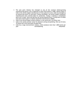 





The auto parts industry has emerged as one of the country's fastest-growing
manufacturing sectors; this is expected to reach US$ 8 billion in 2006. 'Bharat Forge' of
India is the world's largest manufacturer of front axles for trucks. India has emerged as
an outsourcing center for auto parts. Visteon and Delphi, the world's largest component
manufacturers have entered India for production. Toyota is opening a transmission
parts unit in India. Volvo and GM have set up purchasing offices. A rising share of Indian
auto parts exports goes to original equipment manufacturers (OEMs).
India is the second largest cement producer in the world with 110 million tons.
India is the world's premier center for diamond cutting and polishing. Nine out of every
10 stones old in the world pass through India.
India has a large entertainment industry, which produces more than 1,000 movies per
year
overshadowing
Hollywood.

 