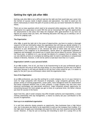 Getting the right job after MBA
Getting a job after MBA is not a difficult task but the right one that would take your career into
the horizon of success needs in-depth analysis and speculation. You need to weed out the
thorns meticulously to weave the path of success so that you can leave footmarks for others to
follow.
There are so many questions which need to be answered while assessing a job offer. Will the
organization be a good place to work? Will the job be interesting? Will I get the opportunities
for advancement? Is the salary fair? Does the employer offer good benefits? If you have not
figured out exactly what you want, the following discussion will help you to develop a set of
criteria for judging a job.
The Organization
After MBA, to grab the right job in the ocean of opportunities, you have to conduct a thorough
research to find out information about the organization that will help you decide whether it is
good place for you to work. See, whether the organization provides an environment which is
conducive to your development or not, because the seed of talent does not sprout, if the
environment is not congenial to its development. Stories about an organization published in
magazines and newspaper can present you a crystal clear picture about its success, failures and
the future plan. In addition to it, you can get the details of a company from its website. You
can also identify articles on a company by looking under its name in periodical or computerized
indexes in libraries. However, it will not be useful to look back more than 2 or 3 years.
Organization's beliefs vs your personal beliefs
As an MBA student, first of all, you have to do brainstorming to set your professional goal as
well as discover the area of work you enjoy doing. It is very important to know your true desire
and talent because it will help you decide on the job that is best suited for you. It is easier to
apply for the job if you are enthusiastic about what the organization does.
Size of the Organization
As an MBA professional, you may like working for a small company, but it is in your interest to
work for large companies with thousand of employees. Large companies generally offer a
greater variety of training programmes, career paths, more managerial levels for advancement
and better employee benefits than a small company. A large company may also have more
advanced technologies and specialized workforce. Large Companies present opportunity for
networking because the more people you get to know on a personal level, the better chances
you have for success in the future.
Apart from this, jobs in small company may offer broader authority and responsibility, a closer
working relationship with top management, a chance to clearly see your contribution to the
success of organization.
Start-up or an established organisation
It is said that adversity always presents an opportunity. New businesses have a high failure
rate, but it also gives you liberty to do experiment to pull out the company from troubles. It is
the right place to apply your knowledge and expertise which you have acquired during the MBA
course. However, it may be just as exciting and rewarding to work for a young firm as the

 