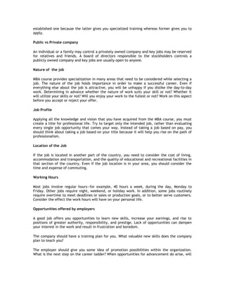 established one because the latter gives you specialized training whereas former gives you to
apply.
Public vs Private company
An individual or a family may control a privately owned company and key jobs may be reserved
for relatives and friends. A board of directors responsible to the stockholders controls a
publicly owned company and key jobs are usually open to anyone.
Nature of the job
MBA course provides specialization in many areas that need to be considered while selecting a
job. The nature of the job holds importance in order to make a successful career. Even if
everything else about the job is attractive, you will be unhappy if you dislike the day-to-day
work. Determining in advance whether the nature of work suits your skill or not? Whether it
will utilize your skills or not? Will you enjoy your work to the fullest or not? Work on this aspect
before you accept or reject your offer.
Job Profile
Applying all the knowledge and vision that you have acquired from the MBA course, you must
create a title for professional life. Try to target only the intended job, rather than evaluating
every single job opportunity that comes your way. Instead of taking a job based on pay, you
should think about taking a job based on your title because it will help you rise on the path of
professionalism.
Location of the Job
If the job is located in another part of the country, you need to consider the cost of living,
accommodation and transportation, and the quality of educational and recreational facilities in
that section of the country. Even if the job location is in your area, you should consider the
time and expense of commuting.
Working Hours
Most jobs involve regular hours—for example, 40 hours a week, during the day, Monday to
Friday. Other jobs require night, weekend, or holiday work. In addition, some jobs routinely
require overtime to meet deadlines or sales or production goals, or to better serve customers.
Consider the effect the work hours will have on your personal life.
Opportunities offered by employers
A good job offers you opportunities to learn new skills, increase your earnings, and rise to
positions of greater authority, responsibility, and prestige. Lack of opportunities can dampen
your interest in the work and result in frustration and boredom.
The company should have a training plan for you. What valuable new skills does the company
plan to teach you?
The employer should give you some idea of promotion possibilities within the organization.
What is the next step on the career ladder? When opportunities for advancement do arise, will

 