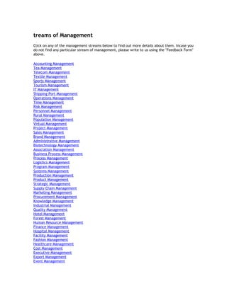 treams of Management
Click on any of the management streams below to find out more details about them. Incase you
do not find any particular stream of management, please write to us using the "Feedback Form"
above.
Accounting Management
Tea Management
Telecom Management
Textile Management
Sports Management
Tourism Management
IT Management
Shipping Port Management
Operations Management
Time Management
Risk Management
Personnel Management
Rural Management
Population Management
Virtual Management
Project Management
Sales Management
Brand Management
Administrative Management
Biotechnology Management
Association Management
Business Process Management
Process Management
Logistics Management
Program Management
Systems Management
Production Management
Product Management
Strategic Management
Supply Chain Management
Marketing Management
Procurement Management
Knowledge Management
Industrial Management
Quality Management
Hotel Management
Forest Management
Human Resource Management
Finance Management
Hospital Management
Facility Management
Fashion Management
Healthcare Management
Cost Management
Executive Management
Export Management
Event Management

 