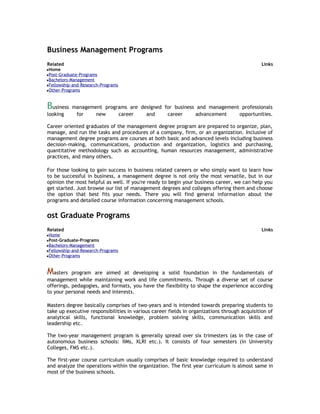 Business Management Programs
Related

Links

Home
Post-Graduate-Programs
Bachelors-Management
Fellowship-and-Research-Programs
Other-Programs

Business
looking

management programs are designed for business and management professionals
for
new
career
and
career
advancement
opportunities.

Career oriented graduates of the management degree program are prepared to organize, plan,
manage, and run the tasks and procedures of a company, firm, or an organization. Inclusive of
management degree programs are courses at both basic and advanced levels including business
decision-making, communications, production and organization, logistics and purchasing,
quantitative methodology such as accounting, human resources management, administrative
practices, and many others.
For those looking to gain success in business related careers or who simply want to learn how
to be successful in business, a management degree is not only the most versatile, but in our
opinion the most helpful as well. If you're ready to begin your business career, we can help you
get started. Just browse our list of management degrees and colleges offering them and choose
the option that best fits your needs. There you will find general information about the
programs and detailed course information concerning management schools.

ost Graduate Programs
Related

Links

Home
Post-Graduate-Programs
Bachelors-Management
Fellowship-and-Research-Programs
Other-Programs

Masters

program are aimed at developing a solid foundation in the fundamentals of
management while maintaining work and life commitments. Through a diverse set of course
offerings, pedagogies, and formats, you have the flexibility to shape the experience according
to your personal needs and interests.
Masters degree basically comprises of two-years and is intended towards preparing students to
take up executive responsibilities in various career fields in organizations through acquisition of
analytical skills, functional knowledge, problem solving skills, communication skills and
leadership etc.
The two-year management program is generally spread over six trimesters (as in the case of
autonomous business schools: IIMs, XLRI etc.). It consists of four semesters (in University
Colleges, FMS etc.).
The first-year course curriculum usually comprises of basic knowledge required to understand
and analyze the operations within the organization. The first year curriculum is almost same in
most of the business schools.

 