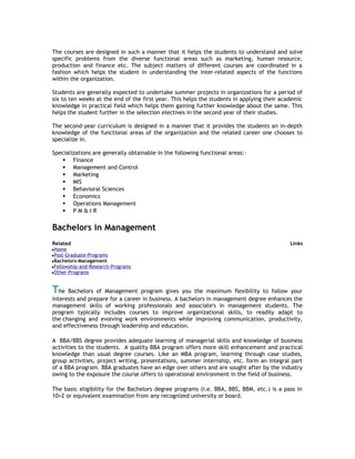 The courses are designed in such a manner that it helps the students to understand and solve
specific problems from the diverse functional areas such as marketing, human resource,
production and finance etc. The subject matters of different courses are coordinated in a
fashion which helps the student in understanding the inter-related aspects of the functions
within the organization.
Students are generally expected to undertake summer projects in organizations for a period of
six to ten weeks at the end of the first year. This helps the students in applying their academic
knowledge in practical field which helps them gaining further knowledge about the same. This
helps the student further in the selection electives in the second year of their studies.
The second-year curriculum is designed in a manner that it provides the students an in-depth
knowledge of the functional areas of the organization and the related career one chooses to
specialize in.
Specializations are generally obtainable in the following functional areas: Finance
 Management and Control
 Marketing
 MIS
 Behavioral Sciences
 Economics
 Operations Management
 PM&IR

Bachelors in Management
Related

Links

Home
Post-Graduate-Programs
Bachelors-Management
Fellowship-and-Research-Programs
Other-Programs

The

Bachelors of Management program gives you the maximum flexibility to follow your
interests and prepare for a career in business. A bachelors in management degree enhances the
management skills of working professionals and associate's in management students. The
program typically includes courses to improve organizational skills, to readily adapt to
the changing and evolving work environments while improving communication, productivity,
and effectiveness through leadership and education.
A BBA/BBS degree provides adequate learning of managerial skills and knowledge of business
activities to the students. A quality BBA program offers more skill enhancement and practical
knowledge than usual degree courses. Like an MBA program, learning through case studies,
group activities, project writing, presentations, summer internship, etc. form an integral part
of a BBA program. BBA graduates have an edge over others and are sought after by the industry
owing to the exposure the course offers to operational environment in the field of business.
The basic eligibility for the Bachelors degree programs (i.e. BBA, BBS, BBM, etc.) is a pass in
10+2 or equivalent examination from any recognized university or board.

 