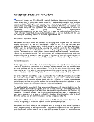 Management Education - An Outlook

Management courses are offered in wide range of disciplines. Management covers courses in
major areas such as marketing, human resources/ organizational behavior and strategic
management etc. Teaching in these courses is drawn on a range of disciplines, which include
mathematics, psychology,sociology, philosophy and economics. The ideas and practices from
these diverse disciplines are applied to the understanding and management of voluntary,
commercial
and
public
sector
organizations.
Education in management has two aims. Firstly, to increase the understanding of the factors
which influence the conduct of organizations and secondly to provide students with the tools
and techniques which they may use to influence organizational life.
Management - a practical subject
Management education cannot be compared with studying other subject areas like chemistry,
physics, mathematics or law etc. Management education can rather be compared with
medicine. No doctor is allowed near a patient purely on the basis of theoretical knowledge.
Doctors learn the professional skills by acquiring the practical knowledge that is taught by
practicing doctors and hence they become experts in diagnosing the real physical condition of
patients. In the similar way, in a business scenario also you have to do things, take decisions,
take actions, and monitor results. You cannot operate any business by just planning what to do
on paper. Planning is, though an important step in the process, there are many examples of
businesses with excellent plans having failed because of non implementation of proper ideas.
How can this be done?
By having people who know about business techniques and can teach business management.
First of all, the faculty is envisaged to be a special breed of people. They not only have high
academic qualifications, but are also Masters or Gurus of the ideas they are discussing, "What
we are doing right now" is the keynote among management students but, the thing which really
makes a faculty special is the ability to teach and communicate in a very effective way.
One of the important things these people understand is that very few business situations will fit
the textbook examples. The comparison with medicine is again valid. Each situation can be
described as unique, requiring its own unique solution. To be able to do this, one should be
able to analyze a situation, examine various alternatives and come out with solutions to solve
the particular problem being faced or to achieve organizational goals.
The qualified faculty understands these situations and can correctly incorporate them into the
learning process. Business today is global. Even the smallest company is affected by happenings
outside its immediate geographical boundaries. Medium and large companies are automatically
involved in cross-border business. The young businessmen and women needs to understand this,
and, where necessary, to be able to exploit the situation. It is not possible today to teach
domestic business and global or international business as separate subjects.
In the real world of business, few people can be expected to solve a problem themselves. The
value of multiple inputs in reaching a better solution is widely recognized.
Management education enhances the managerial skills by sharing of ideas, the acceptance of
others’ ideas and many of healthy discussions. Learning from other approaches is not always a
natural and single study process. It has to come with active participation in a group of people

 