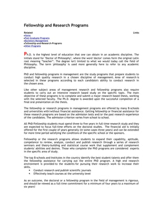 Fellowship and Research Programs
Related

Links

Home
Post-Graduate-Programs
Bachelors-Management
Fellowship-and-Research-Programs
Other-Programs

Ph.D. is the highest level of education that one can obtain in an academic discipline. The
initials stand for "Doctor of Philosophy", where the word 'doctor' comes form the original Latin
root meaning “teacher”. The degree isn't limited to what we would today call the field of
Philosophy. The term 'philosophy' is used more generally here to refer to any academic
discipline.
PhD and fellowship programs in management are the study programs that prepare students to
conduct high quality research in a chosen discipline of management. Area of research is
selected in these programs according to each candidate's ability to conduct research in
the chosen area.
Like other subject areas of management research and fellowship programs also require
students to carry out an intensive research based study on the specific topic. The main
objective of these programs is to complete and submit a major research based thesis, working
with the selected faculty. The Ph.D. degree is awarded upon the successful completion of a
final oral presentation on the thesis.
The fellowship or research programs in management programs are offered by many B-schools
and universities with/without financial assistance. Getting fellowship or financial assistance for
these research programs are based on the admission tests and/or the past research experience
of the candidates. The admission criterion varies from school to school.
All PhD/Fellowship students must spend three to five years in full-time research study and they
are expected to focus full-time efforts on the doctoral studies. The financial aid is initially
offered for the first couple of years generally (in some cases three years) and can be extended
for more time period satisfying the conditions of the specific school or the sponsors.
Fellowship or the research programs allows students to expand their capability, aptitude,
competence to review, analyze, conduct and publish research through a series of research
seminars and theory-building and statistical course work that supplement and complement
students' abilities and desires. Those who complete the PhD programs are considered experts
in the specific area of study.
The top B-schools and Institutes in the country identify the best student-talents and offer them
the fellowship assistance for carrying out the entire PhD program. A high end research
environment is provided to the students for pursuing their research work to increase their
skills.
 Conduct research and publish scientific journals
 Effectively teach courses at the university level
As an outcome, the doctoral or a fellowship program in the field of management is rigorous,
and should be viewed as a full-time commitment for a minimum of four years to a maximum of
six years!

 