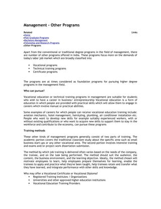 Management - Other Programs
Related

Links

Home
Post-Graduate-Programs
Bachelors-Management
Fellowship-and-Research-Programs
Other-Programs

Apart from the conventional or traditional degree programs in the field of management, there
are number of other programs offered in India. These programs focus more on the demands of
today's labor job market which are broadly classified into




Vocational programs
Technical training programs
Certificate programs

The programs are at times considered as foundation programs for pursuing higher degree
programs in the management field.
Who can pursue?
Vocational education or technical training programs in management are suitable for students
who wish to have a career in business/ entrepreneurship Vocational education is a form of
education in which people are provided with practical skills which will allow them to engage in
careers which involve manual or practical abilities.
Some examples of careers for which people can receive vocational education training include:
aviation mechanics, hotel management, hairstyling, plumbing, air conditioner installation etc.
People who want to develop new skills for example suitably experienced workers, with or
without existing qualifications or who want to acquire new skills to support them to stay in the
workforce and contribute to the economy, can pursue these programs
Training methods
These other kinds of management programs generally consist of two parts of training. The
academic portion covers the traditional classroom study about the specific area such as small
business start-ups or any other vocational area. The second portion involves intensive training
and exams and/or project work dissertation submission.
The method by which job training is delivered often varies based on the needs of the company,
the trainee, and on the task being performed. The method should suit the audience, the
content, the business environment, and the learning objective. Ideally, the method chosen will
motivate employees to learn, help employees prepare themselves for learning, enable the
trainees to apply and practice what they've been taught, help trainees retain and transfer what
they have learned, and integrate performance with other skills and knowledge.
Who may offer a Vocational Certificate or Vocational Diploma?
 Registered Training Institutes / Organizations
 Universities and other approved higher education institutions
 Vocational Education Training Providers

 