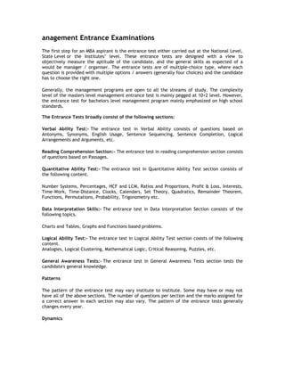 anagement Entrance Examinations
The first step for an MBA aspirant is the entrance test either carried out at the National Level,
State Level or the Institutes’ level. These entrance tests are designed with a view to
objectively measure the aptitude of the candidate, and the general skills as expected of a
would be manager / organiser. The entrance tests are of multiple-choice type, where each
question is provided with multiple options / answers (generally four choices) and the candidate
has to choose the right one.
Generally, the management programs are open to all the streams of study. The complexity
level of the masters level management entrance test is mainly pegged at 10+2 level. However,
the entrance test for bachelors level management program mainly emphasized on high school
standards.
The Entrance Tests broadly consist of the following sections:
Verbal Ability Test:- The entrance test in Verbal Ability consists of questions based on
Antonyms, Synonyms, English Usage, Sentence Sequencing, Sentence Completion, Logical
Arrangements and Arguments, etc.
Reading Comprehension Section:- The entrance test in reading comprehension section consists
of questions based on Passages.
Quantitative Ability Test:- The entrance test in Quantitative Ability Test section consists of
the following content.
Number Systems, Percentages, HCF and LCM, Ratios and Proportions, Profit & Loss, Interests,
Time-Work, Time-Distance, Clocks, Calendars, Set Theory, Quadratics, Remainder Theorem,
Functions, Permutations, Probability, Trigonometry etc.
Data Interpretation Skills:- The entrance test in Data Interpretation Section consists of the
following topics.
Charts and Tables, Graphs and Functions based problems.
Logical Ability Test:- The entrance test in Logical Ability Test section cosists of the following
content.
Analogies, Logical Clustering, Mathematical Logic, Critical Reasoning, Puzzles, etc.
General Awareness Tests:- The entrance test in General Awareness Tests section tests the
candidate's general knowledge.
Patterns
The pattern of the entrance test may vary institute to institute. Some may have or may not
have all of the above sections. The number of questions per section and the marks assigned for
a correct answer in each section may also vary. The pattern of the entrance tests generally
changes every year.
Dynamics

 
