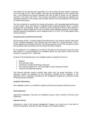 The duration of the entrance test is generally 2 to 3 hours while the total number of questions
are in the range of 150 - 250 in number. The tests are conceptualized in such a manner that
only a well prepared and learned candidate will only be able to answer all the questions
correctly in the given time frame. The accuracy and speed of answering the questions are
extremely important in the entrance tests as these results in the final assessment of the ability
to handle the pressures.
The focus should be to maximize the overall performance, with reasonably good performance
in each section. Since each section is targeted towards measuring specific skills, no section
should be left un-attempted. Further, one has to score a minimum of marks in each section to
be eligible for being considered for over all ranking. While intelligent guessing is encouraged,
arbitrary guessing is penalised by way of negative marks (1/4 th to 1/3 rd mark against every
incorrect answer).
Group Discussion and Personal Interview
Some business schools / institutes adopt Group Discussions in the selection process while some
do not. Students qualifying in the entrance test are invited for a Group Discussion. This is
further followed by a Personal Interview. The Group discussions are the first occasion on which
the candidates meet and interact with the faculty and other members.
On an average 6 to 12 candidates are invited for this phase of the selection process for every
seat offered. In a Group Discussion the candidates discuss the topic given to them with the
faculty for a duration of 15 - 25minutes.
On basis of the Group Discussion, the candidate's ability is assessed in terms of :





Behavior
Communication skills
Contribution of ideas facilitating a discussion
The range and depth of his / her knowledge on topics of general interest
Initiative and leadership qualities

The Personal Interview process normally takes place after the group discussions. In this
interview, besides the validation of the information provided by the candidate in the
application form, a candidate's suitability for the management programme is assessed on basis
of various personal attributes.
Academic Performance
Due weightage is given to a candidate's academic performance during the selection process.

Work Experience
Appropriate weightage is also given to candidates having at least 6 months of full-time work
experience.
Selection Process
Admissions to most of the Business Management Programs are carried out on the basis of
interest and aptitude. Selections are done through a multi-mode procedure.

 