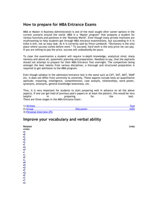 How to prepare for MBA Entrance Exams
MBA or Master in Business Administration is one of the most sought after career options in the
current scenario around the world. MBA is a ‘Master program’ that prepares a student for
various functions and positions in the ‘Business World’. Even though many private institutes are
mushrooming to help students get through MBA entrance examinations, but succeeding in it in
India is still, not an easy task. As it is correctly said by Vince Lombardi, “Dictionary is the only
place where success comes before work.” To succeed, hard work is the only price we can pay.
If you are willing to pay the price, success will undoubtedly be yours.
To clear the examination a student will require in-depth knowledge, analytical mind, sharp
memory and above all, systematic planning and preparation. Needless to say, that the aspirants
should not attempt to prepare for their MBA Entrance Test overnight. The competition being
amongst the best talents from various disciplines, a thorough and structured preparation is
required to get admission to the MBA program.
Even though syllabus in the admission/entrance test is the same such as CAT, XAT, MAT, SNAP
etc. it does not differ from university to university. These aspects include tests on quantitative
aptitude, reasoning, intelligence, comprehension, case analysis, relationships, word power,
synonyms, antonyms, general knowledge/awareness, etc.
Thus, it is very important for students to start preparing well in advance on all the above
aspects. If one can get hold of previous year's papers or at least the pattern, this would be very
helpful
in
preparing
for
the
test.
There are three stages in the MBA Entrance Exam .
1) Written
2) Group
3) Personal Interview (PI)

Discussion

Test
(GD)

Improve your vocabulary and verbal ability
Related
index
A
B
C
D
E
F
G
H
I
J
K
L
M
N
O
P
Q
R
S
T
U

Links

 
