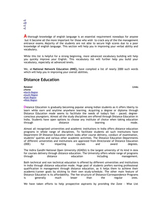 V
W
Y
Z

A thorough knowledge of english language is an essential requirement nowadays for anyone
but it become all the more important for those who wish to crack any of the the management
entrance exams. Majority of the students are not able to secure high scores due to a poor
knowledge of english language. This section will help you in improving your verbal ability and
vocabulary.
While this list is helpful for a strong beginning, more advanced vocabulary building will help
you quickly improve your English. This vocabulary list will further help you build your
vocabulary, especially at advanced levels.
We, at National Network Education (NNE), have compiled a list of nearly 2000 such words
which will help you in improving your overall abilities.

Distance Education
Related

Links

Home
North-Region
South-Region
East-Region
West-Region

Distance Education is gradually becoming popular among Indian students as it offers liberty to
learn while earn and anytime anywhere learning. Acquiring a degree or diploma through
Distance Education mode seems to facilitate the needs of today's fast – paced; degreeconscious youngsters. Almost all the study disciplines are offered through Distance Education in
India. Students have open options to choose any institute of choice when taking education
through
distance
learning
mode.
Almost all recognized universities and academic institutions in India offers distance education
programs in whole range of disciplines. To facilitate students all such institutions have
Department Of Distance Education which looks after course delivery, conduct of examination,
students’ queries and various other academic activities. The Distance Education Departments
of different universities and institutions are approved from Directorate of Distance Education
(DDE)
for
imparting
courses
and
award
degrees.
The Indira Gandhi National Open University (IGNOU) is the largest university of its kind in Asia
for courses delivery through distance education. The University offers whole range of programs
through
distance
education
including
management.
Both technical and non technical education is offered by different universities and institutions
in India through distance education mode. Huge pool of students prefers earning professional
qualification in management through distance education, as it helps them to achieve their
academic/career goals by sticking to their own study-schedule. The other main feature of
Distance Education is its affordability. The fee structure of Distance/Correspondence Programs
is
generally
much
lesser
than
the
regular
ones.
We have taken efforts to help prospective aspirants by providing the Zone - Wise List

 