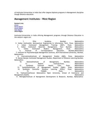 of Institutes/Universities in India that offer degree/diploma programs in Management discipline
though distance education.

Management Institutes - West Region
Related Links
Home
North-Region
South-Region
East-Region
West-Region

Institutes/Universities in India offering Management programs through Distance Education in
the western region are:
1.
Elite
Academy,
Mumbai,
Maharashtra
2. Indian Institutefor Aeronautical Engineering & Information Tech, Pune, Maharashtra
3.
Indian
Instituteof
Management
Training
(IIMT),
Pune,
Maharashtra
4.
Indian
Instituteof
Materials
Management,
Navi
Mumbai,
Maharashtra
5.
Indian
Instituteof
Modern
Management,
Pune,
Maharashtra
6.
Institute
of
Correspondence
Education,
Mumbai,Maharashtra
7. Institute for Psychotherapy& Management Sciences, ACN International University, Mumbai,
Maharashtra
8. InternationalInstitute of Management Studies (IIMS), Pune, Maharashtra
9. Narsee Monjee Instituteof Management Studies, Department of Distance Learning Mumbai,
Maharashtra
10.
NationalInstitute
of
Management,
Mumbai,
Maharashtra
11.
Rashmi
Institute,Pune,
Maharashtra
12.
Symbiosis
Centreof
Health
Care,
Pune,
Maharashtra
13.
SymbiosisInstitute
of
Management
Studies
(SIMS),
Pune,
Maharashtra
14.
Symbiosis
Centrefor
Distance
Learning
(SCDL),
Pune,
Maharashtra
15.
TASMAC,
Pune,
Maharashtra
16. YashwantraoChavan Maharashtra Open University, School of Commerce and
Management,Nashik,
Maharashtra
17. WelingkarInstitute of Management Development & Research, Mumbai, Maharashtra

 