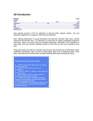 GD Introduction
Related
Home
How
Important
GD
GD
Personal
Written Test

Links
to

face
GD

GD
Skills
Guidelines
Topics
Interview

After getting success in CAT for admission in IIMs and other reputed schools , the very
important assignment is to appear in GD & Personal Interview.
Start making preparations for group discussions and personal interview right away, without
waiting till the eleventh hour. It is important to concentrate on subject knowledge and general
awareness. Hence, the prime need for thorough preparation. Remember, the competition is
very tough. Only few hundred candidates make it to the final list from lacs of aspirants each
year.
Group discussions are used as a selection tool because they provide lots of information about
candidate’s personality. GDs are used to assess group skills such as leadership skills, social
skills, listening and articulation skills, situation handling ability and interpersonal ability.

Critical Success Factors in GDs
1. INNOVATIVENESS: Ability to have an entirely
different perspective.
2. QUALITY OF CONTENT: The level of
preparedness.
3. LOGICAL ABILITY: Ability to reason, think and
debate pros cons.
4. BEHAVIOURAL SKILLS: Aggressiveness is
negative while assertiveness is positive.
5. COMMUNICATION: It includes articulation,
listening and body language .Functional knowledge of
language is most important thing.
6. LEADERSHIP: It involves all above skills. It is the
mobility that lets you demonstrate leadership skill as
the content demands.

 