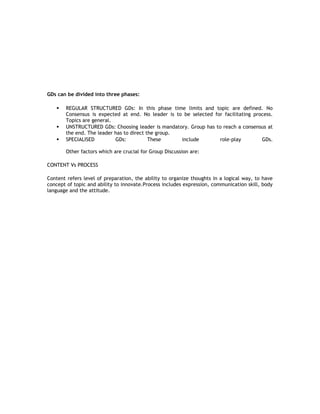 GDs can be divided into three phases:





REGULAR STRUCTURED GDs: In this phase time limits and topic are defined. No
Consensus is expected at end. No leader is to be selected for facilitating process.
Topics are general.
UNSTRUCTURED GDs: Choosing leader is mandatory. Group has to reach a consensus at
the end. The leader has to direct the group.
SPECIALISED
GDs:
These
include
role-play
GDs.
Other factors which are crucial for Group Discussion are:

CONTENT Vs PROCESS
Content refers level of preparation, the ability to organize thoughts in a logical way, to have
concept of topic and ability to innovate.Process includes expression, communication skill, body
language and the attitude.

 