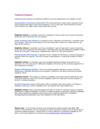 Traditional Programs:
Following study programs are offered by different university departments and colleges in India.
Intermediate in Commerce (Class XII): This is the preliminary stage (senior secondary level)
where students get basics of commerce education. This is a two year course offered by various
central boards (viz. CBSE, ICSE), state boards and councils.

Eligibility Criteria: A candidate must have completed 15 years of age and 10 years of schooling
during the time of admission for this program.
Under Graduate (UG) Programs: In general, B.Com. (Bachelor of Commerce) is awarded under
this program. There may be two options. One can simply take up BCom as a pass course or can
take up with honours.
Eligibility Criteria: A candidate must have completed 17 years of age and 12 years of schooling
during the time of admission for this program. Candidate also requires fulfilling the eligibility criteria
laid by the University / Institutions / Departments in which he / she seek admission.
Post Graduate (PG) Program: In general, M.Com. (Master of Commerce) in relevant discipline is
awarded under this program. One has to choose a specialization in a particular subject of his/her
choice.
Eligibility Criteria: A candidate must have completed Bachelors’ Degree during the time of
admission. He / she also require fulfilling the eligibility criteria laid by the university department in
which admission is sought.
Master of Philosophy (M.Phil.): This is pre doctoral program offered by various university
departments. Generally admission to this program is offered on the basis of Interview and past
academic record.
Eligibility Criteria: This program is offered to candidates who shows research aptitude and who
have good academic record. The minimum eligibility criterion for admission into this program is
M.Com. in relevant discipline.
Doctoral Programs: Doctor of Philosophy (PhD) is awarded under this program. The degree is
awarded in the area in which candidates carry out research and submit thesis work.
Eligibility Criteria: Most university departments asks for M.Phil. for admission into this program.
Qualification in National Eligibility Test (NET) is largely accepted for admission. Besides, candidates
also require fulfilling the eligibility criteria laid by the concerned department. Candidates
havingprofessional qualification also claim eligibility for PhD admissions.

Please note: - In the present scenario many Management related programs like BBA, MBA
(Finance, Accounting etc.) can be considered as part of Commerce streams and can be termed as
commerce related programs – though there is no strict definition or guidelines available for the
same. List of such programs can be seen at www.indiaeducation.net/management

 
