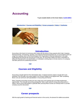 Accounting
To get complete details on this Career Option, CLICK HERE !

Introduction | Courses and Eligibility | Career prospects | Salary | Institutes

Introduction
Accounting is the branch of commerce which deals with the study of those aspects which help in keeping
financial records, summarizing, reporting, and analyzing financial transactions etc. An accountant's work can
range from auditing, which is the formal analysis of an organization's financial statements, to the daily
bookkeeping that ensures the accounts are hunky dory. An accountant makes sure that a corporation is
telling the financial truth to its shareholders, an individual is coming clean on his tax returns, or a company
has been paid all of its outstanding accounts.
TOP

Courses and Eligibility
Accounting is taught right from the intermediate class. In degree level the subject is taught with much
emphasis. One can take it as a pass subject or an honours subject at the degree level. After completing
BCom one can do M.Com with specialisation in Accounting and finance.
Note: Computer accounting courses are now a days very much popular due to its large employment
opportunities. The computer accounting package like Tally is quite useful for doing accounting works in
offices. Hence young intermediate or graduate after pursuing these courses can directly enter to a private
company as junior accountant.
TOP

Career prospects
With the rapid growth of banking and financial sectors in the country, the demand for skilled accountants

 