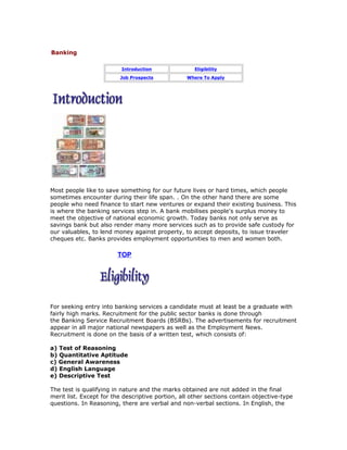 Banking
Introduction

Eligibility

Job Prospects

Where To Apply

Most people like to save something for our future lives or hard times, which people
sometimes encounter during their life span. . On the other hand there are some
people who need finance to start new ventures or expand their existing business. This
is where the banking services step in. A bank mobilises people's surplus money to
meet the objective of national economic growth. Today banks not only serve as
savings bank but also render many more services such as to provide safe custody for
our valuables, to lend money against property, to accept deposits, to issue traveler
cheques etc. Banks provides employment opportunities to men and women both.

TOP

For seeking entry into banking services a candidate must at least be a graduate with
fairly high marks. Recruitment for the public sector banks is done through
the Banking Service Recruitment Boards (BSRBs). The advertisements for recruitment
appear in all major national newspapers as well as the Employment News.
Recruitment is done on the basis of a written test, which consists of:
a) Test of Reasoning
b) Quantitative Aptitude
c) General Awareness
d) English Language
e) Descriptive Test
The test is qualifying in nature and the marks obtained are not added in the final
merit list. Except for the descriptive portion, all other sections contain objective-type
questions. In Reasoning, there are verbal and non-verbal sections. In English, the

 