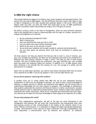 Is MBA the right choice
The purpose behind any degree is to enhance your career prospects and job opportunities. The
same is the case with an MBA degree. The only difference that sets it apart from others is that
an MBA is recognized as the most valuable post graduate degree in the world. With an MBA
degree under your belt, you have the whole new world open to you. An MBA qualification
presents a successful career and provides you wings to fly in the glory of success.
But before carving a niche in the field of management, there are some pertinent questions
need to be analyzed like a frog on a dissecting table with the logic of a lawyer, precision of a
surgeon and pragmatics of a scientist.








Do you understand management field?
Does it interest you?
Have you identified the areas you like to work?
Can you explain the reason behind choosing an MBA?
Where do you want to see yourself in future?
Do you know your weakness and strength (academic, personal and professional?)
Are you clear about the personal factor that must be considered in making your
decision?

All these answers will help you identify the field you like to work in, area of interest, your
goal, your strength and weakness. All these are very important and need to be considered in a
balanced way while taking a decision to make a career. The field you like to work creates
curiosity, the area of interest gives you satisfaction, your goal motivates you, your strength
gives you power and weakness makes you cautious. In addition to it, an MBA requires some
basic attributes in his attitude like the curiosity of a cat, the courage of a soldier and the
perseverance of a disease.
Apart from all these basic elements, you need to have below mentioned skills that are pretty
much required for an MBA. If you do not possess it, this is not the right field for you.
Do you derive pleasure romancing with numbers?
If numbers scare you or create phobia then MBA will not be your destination because
mathematics is said to be the language of business. You need to have a sound knowledge of
statistics, a regular practice of calculus and familiarity with algebra. But the actual level of
mathematical knowledge will vary from program to program. The knowledge of mathematics
help students understand the economic and financial theory in a better way Economic concepts
provide powerful tools to understand everyday business issues. Statistics makes them enable to
understand the market and sensex. These all are correlated and intertwined with each other.
You need not be an expert but the basic knowledge of these subjects are important for an MBA.
Do you enjoy playing with words?
Apart from mathematical approaches, the gift of the gab can excel themselves in the
management field because the soft areas like communication and interpersonal skills have
been gaining currency of late. Communication is the makers of the material reality of our
world. Without communication, it is impossible to imagine the highly specialized organizations
of today. Communication is sine- qua-non to leave a footmark in the age of globalization. But
most importantly a communication must be effective and authentic. An authentic

 