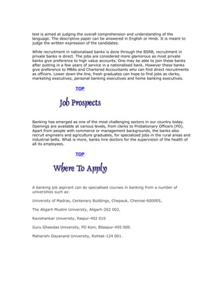 test is aimed at judging the overall comprehension and understanding of the
language. The descriptive paper can be answered in English or Hindi. It is meant to
judge the written expression of the candidates.
While recruitment in nationalised banks is done through the BSRB, recruitment in
private banks is direct. The jobs are considered more glamorous as most private
banks give preference to high value accounts. One may be able to join these banks
after putting in a few years of service in a nationalised bank. However these banks
give preference to MBAs and Chartered Accountants who can find direct recruitments
as officers. Lower down the line, fresh graduates can hope to find jobs as clerks,
marketing executives, personal banking executives and home banking executives.

TOP

Banking has emerged as one of the most challenging sectors in our country today.
Openings are available at various levels, from clerks to Probationary Officers (PO).
Apart from people with commerce or management backgrounds, the banks also
recruit engineers and agriculture graduates, for specialized jobs in the rural areas and
industrial belts. What is more, banks hire doctors for the supervision of the health of
all its employees.

TOP

A banking job aspirant can do specialised courses in banking from a number of
universities such as:
University of Madras, Centenary Buildings, Chepauk, Chennai-600005,
The Aligarh Muslim University, Aligarh-202 002,
Ravishankar University, Raipur-492 010
Guru Ghasidas University, PO Koni, Bilaspur-495 009.
Maharishi Dayanand University, Rohtak-124 001.

 