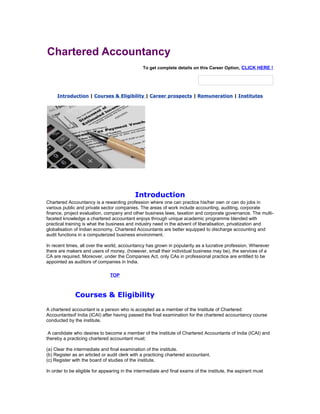 Chartered Accountancy
To get complete details on this Career Option, CLICK HERE !

Introduction | Courses & Eligibility | Career prospects | Remuneration | Institutes

Introduction
Chartered Accountancy is a rewarding profession where one can practice his/her own or can do jobs in
various public and private sector companies. The areas of work include accounting, auditing, corporate
finance, project evaluation, company and other business laws, taxation and corporate governance. The multifaceted knowledge a chartered accountant enjoys through unique academic programme blended with
practical training is what the business and industry need in the advent of liberalisation, privatization and
globalisation of Indian economy. Chartered Accountants are better equipped to discharge accounting and
audit functions in a computerized business environment.
In recent times, all over the world, accountancy has grown in popularity as a lucrative profession. Wherever
there are makers and users of money, (however, small their individual business may be), the services of a
CA are required. Moreover, under the Companies Act, only CAs in professional practice are entitled to be
appointed as auditors of companies in India.
TOP

Courses & Eligibility
A chartered accountant is a person who is accepted as a member of the Institute of Chartered
Accountantsof India (ICAI) after having passed the final examination for the chartered accountancy course
conducted by the institute.
A candidate who desires to become a member of the Institute of Chartered Accountants of India (ICAI) and
thereby a practicing chartered accountant must:
(a) Clear the intermediate and final examination of the institute.
(b) Register as an articled or audit clerk with a practicing chartered accountant.
(c) Register with the board of studies of the institute.
In order to be eligible for appearing in the intermediate and final exams of the institute, the aspirant must

 