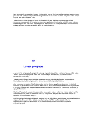 have successfully completed and passed the foundation course. Most chartered accountants are commerce
graduates with good percentage of marks. Registration to the foundation course of one-year duration is open
to those who have completed 10+2.
The foundation course can also be taken up simultaneously with graduate or postgraduate studies.
Commerce graduates with 50% marks, non-commerce graduates without maths, with 55% marks and noncommerce graduates with maths and an aggregate of 60% marks are exempted from the foundation exam
and are permitted to register as articled clerks for practical training.

TOP

Career prospects
A career in CA is highly challenging and rewarding. Aspirants should have excellent analytical skill to boost.
There is maximum career growth in this field and one will get utmost level of job satisfaction and
remuneration in this field.
The training for CAs is a highly elaborate procedure. Aspiring chartered accountants should pass the
intermediate exam within ten years of the commencement of their practical training.
After successful completion of the final exam, the aspiring CA can apply for membership of the ICAI. All
members are deemed Associate members of the institute. Associate members who have been in practicefor
a minimum of 5 years and possess the experience prescribed by the council for this purpose are entitled to
apply for Fellowship.
Chartered Accountants are sometimes appointed as executors under a will or trust in order to carry out the
administration of an estate or settlements. On such assignments, they are often required to work in cooperation with solicitors and lawyers.
CAs also perform functions under special positions such as directorships of companies, arbitrators for settling
disputes, handling work related to insolvency, bankruptcy, etc. They are free to go in either for
professional practice or to be employed by the industry sector (private companies, public sector
undertakings, etc.)

 