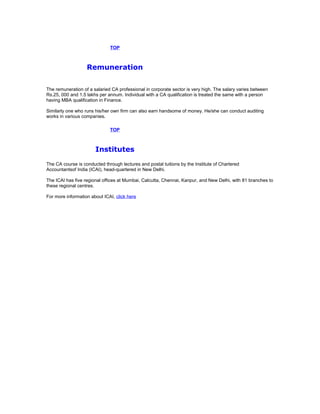 TOP

Remuneration
The remuneration of a salaried CA professional in corporate sector is very high. The salary varies between
Rs.25, 000 and 1.5 lakhs per annum. Individual with a CA qualification is treated the same with a person
having MBA qualification in Finance.
Similarly one who runs his/her own firm can also earn handsome of money. He/she can conduct auditing
works in various companies.
TOP

Institutes
The CA course is conducted through lectures and postal tuitions by the Institute of Chartered
Accountantsof India (ICAI), head-quartered in New Delhi.
The ICAI has five regional offices at Mumbai, Calcutta, Chennai, Kanpur, and New Delhi, with 81 branches to
these regional centres.
For more information about ICAI, click here

 